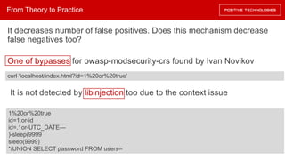 It decreases number of false positives. Does this mechanism decrease
false negatives too?
One of bypasses for owasp-modsecurity-crs found by Ivan Novikov
It is not detected by libinjection too due to the context issue
From Theory to Practice
curl 'localhost/index.html?id=1%20or%20true'
1%20or%20true
id=1.or-id
id=.1or-UTC_DATE—
)-sleep(9999
sleep(9999)
*/UNION SELECT password FROM users--
 