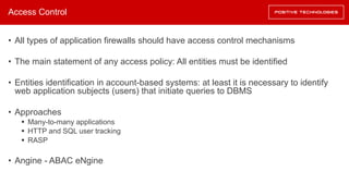 Access Control
• All types of application firewalls should have access control mechanisms
• The main statement of any access policy: All entities must be identified
• Entities identification in account-based systems: at least it is necessary to identify
web application subjects (users) that initiate queries to DBMS
• Approaches
§ Many-to-many applications
§ HTTP and SQL user tracking
§ RASP
• Angine - ABAC eNgine
 