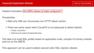 Inspected Application Module
Vladimir Kochetkov. Do WAFs dream of static analyzers?
Peculiarities
§ Web-only IAM can not process non HTTP attack vectors
§ There are some cases when CompFG is not adequate to detect attacks
• Loops, recursion
• Internal and external dependencies
The idea is to build SQL profile based on application code, compile it to binary module
and run on the DBFW
This approach can be used to detect second order SQL injection attacks
 
