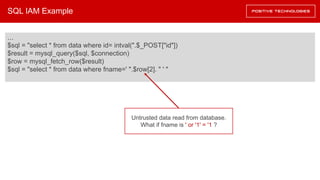 SQL IAM Example
…
$sql = "select * from data where id= intval(".$_POST["id"])
$result = mysql_query($sql, $connection)
$row = mysql_fetch_row($result)
$sql = "select * from data where fname=' ".$row[2]. " ' "
Untrusted data read from database.
What if fname is ' or '1' = '1 ?
 