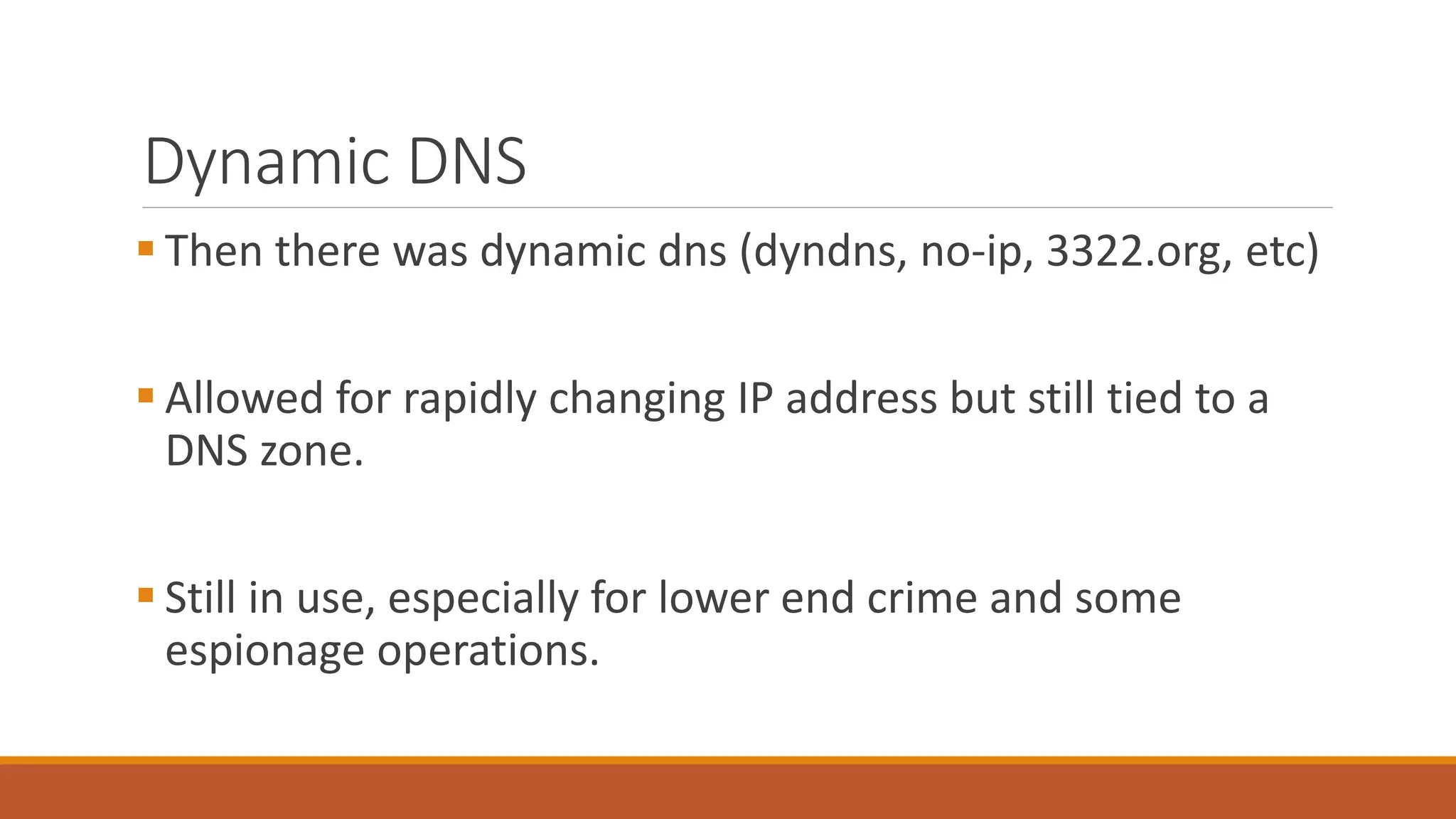 Dynamic DNS
 Then there was dynamic dns (dyndns, no-ip, 3322.org, etc)
 Allowed for rapidly changing IP address but still tied to a
DNS zone.
 Still in use, especially for lower end crime and some
espionage operations.
 