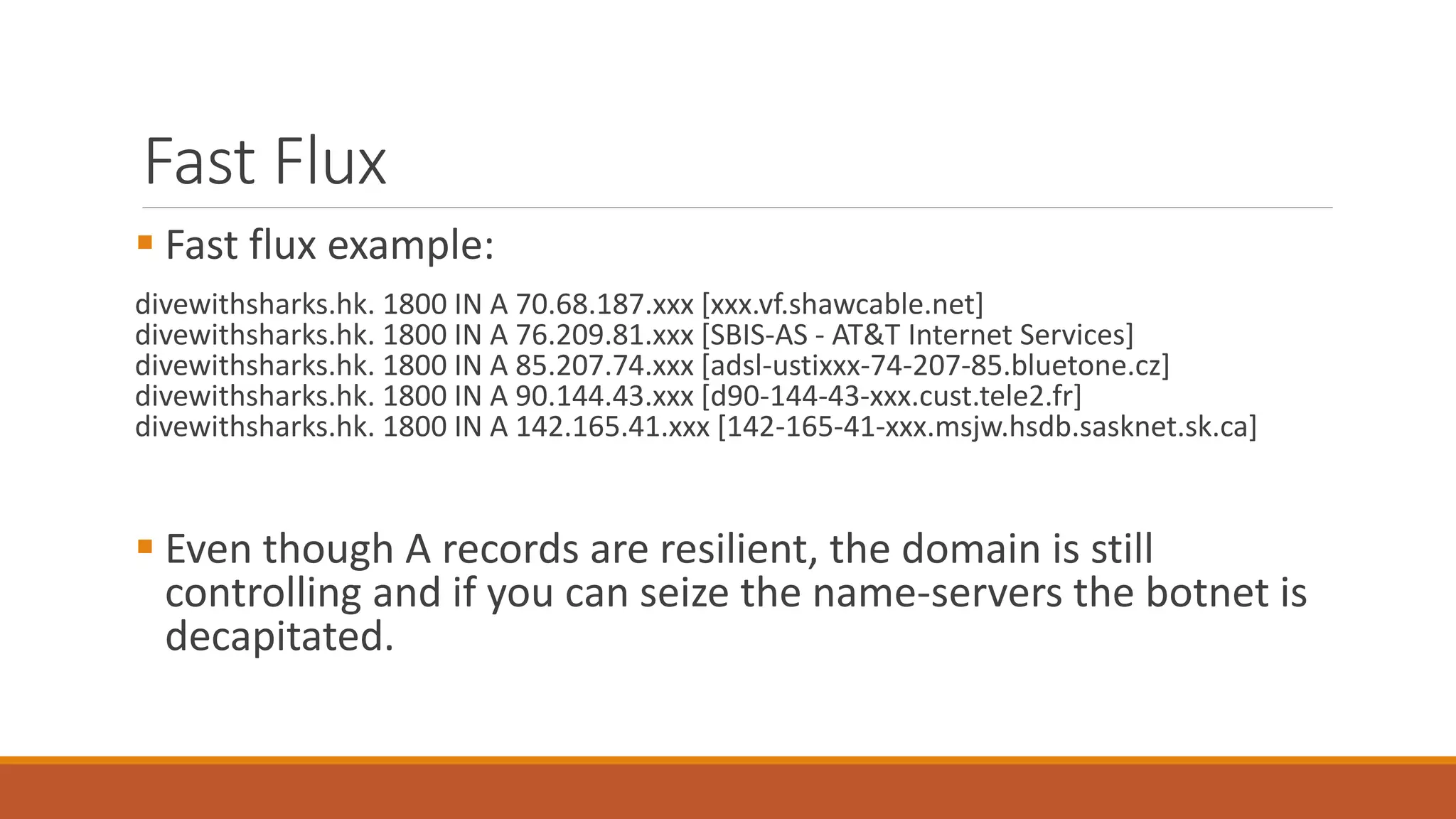 Fast Flux
 Fast flux example:
divewithsharks.hk. 1800 IN A 70.68.187.xxx [xxx.vf.shawcable.net]
divewithsharks.hk. 1800 IN A 76.209.81.xxx [SBIS-AS - AT&T Internet Services]
divewithsharks.hk. 1800 IN A 85.207.74.xxx [adsl-ustixxx-74-207-85.bluetone.cz]
divewithsharks.hk. 1800 IN A 90.144.43.xxx [d90-144-43-xxx.cust.tele2.fr]
divewithsharks.hk. 1800 IN A 142.165.41.xxx [142-165-41-xxx.msjw.hsdb.sasknet.sk.ca]
 Even though A records are resilient, the domain is still
controlling and if you can seize the name-servers the botnet is
decapitated.
 