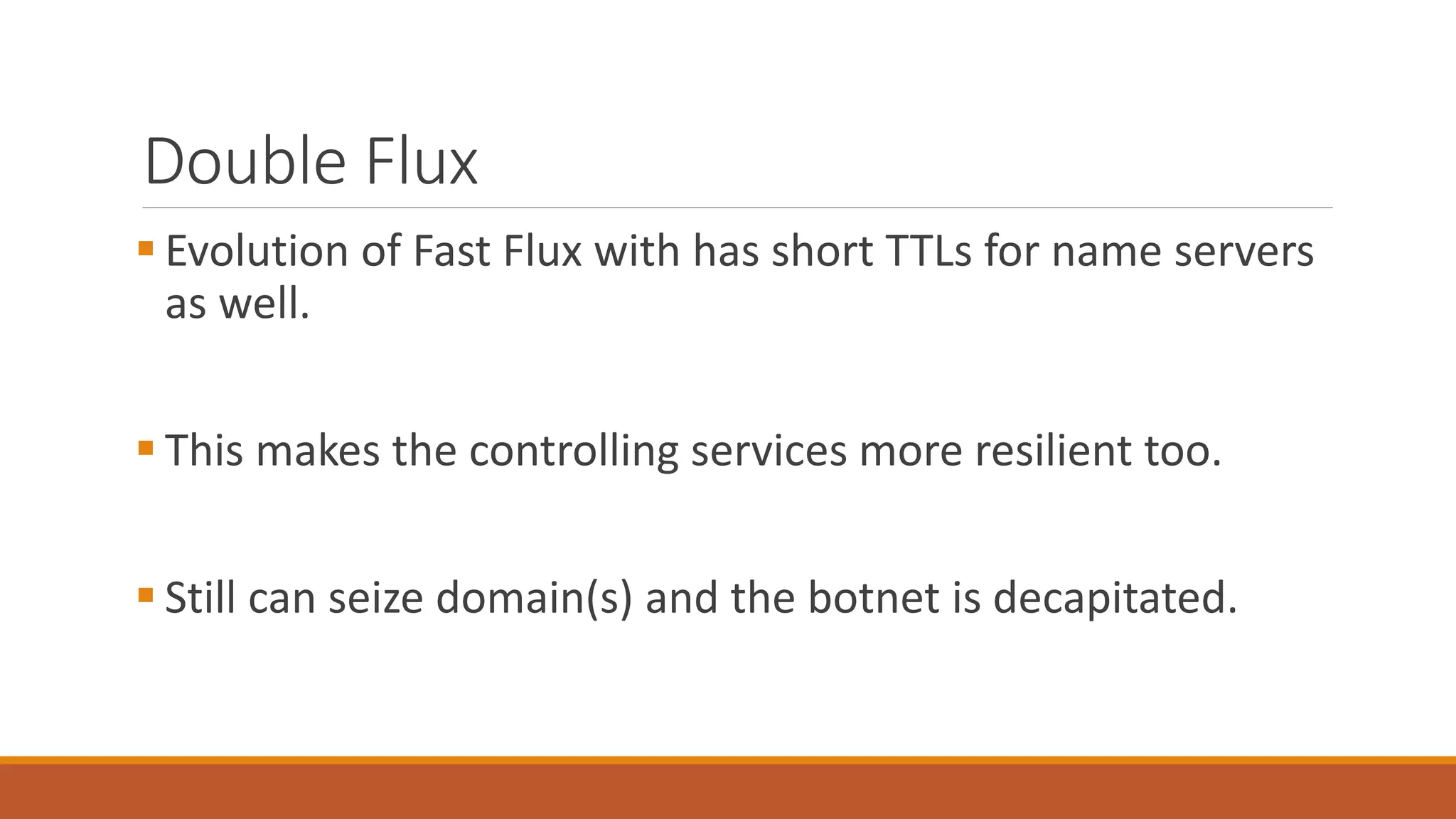 Double Flux
 Evolution of Fast Flux with has short TTLs for name servers
as well.
 This makes the controlling services more resilient too.
 Still can seize domain(s) and the botnet is decapitated.
 