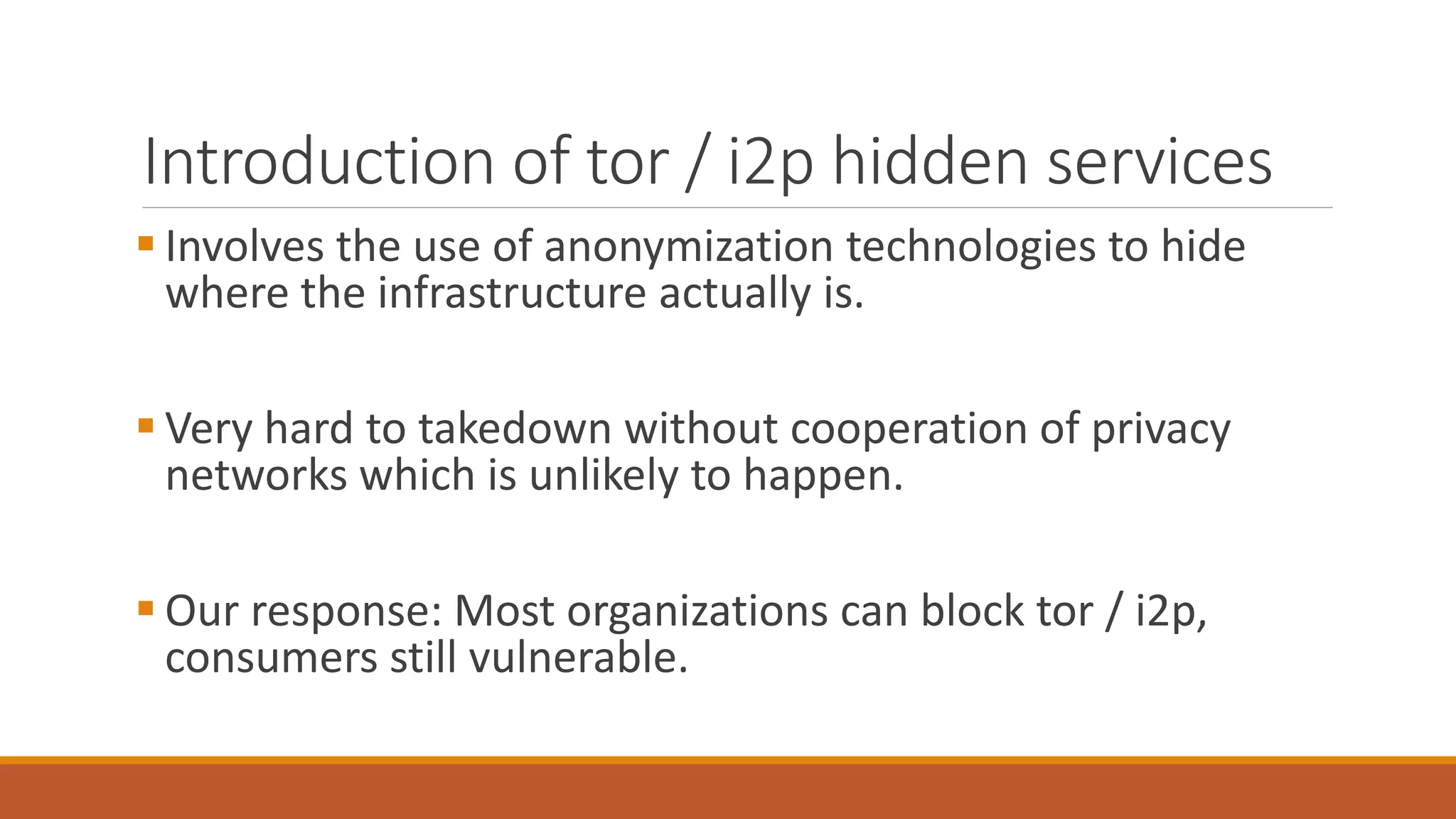 Introduction of tor / i2p hidden services
 Involves the use of anonymization technologies to hide
where the infrastructure actually is.
 Very hard to takedown without cooperation of privacy
networks which is unlikely to happen.
 Our response: Most organizations can block tor / i2p,
consumers still vulnerable.
 