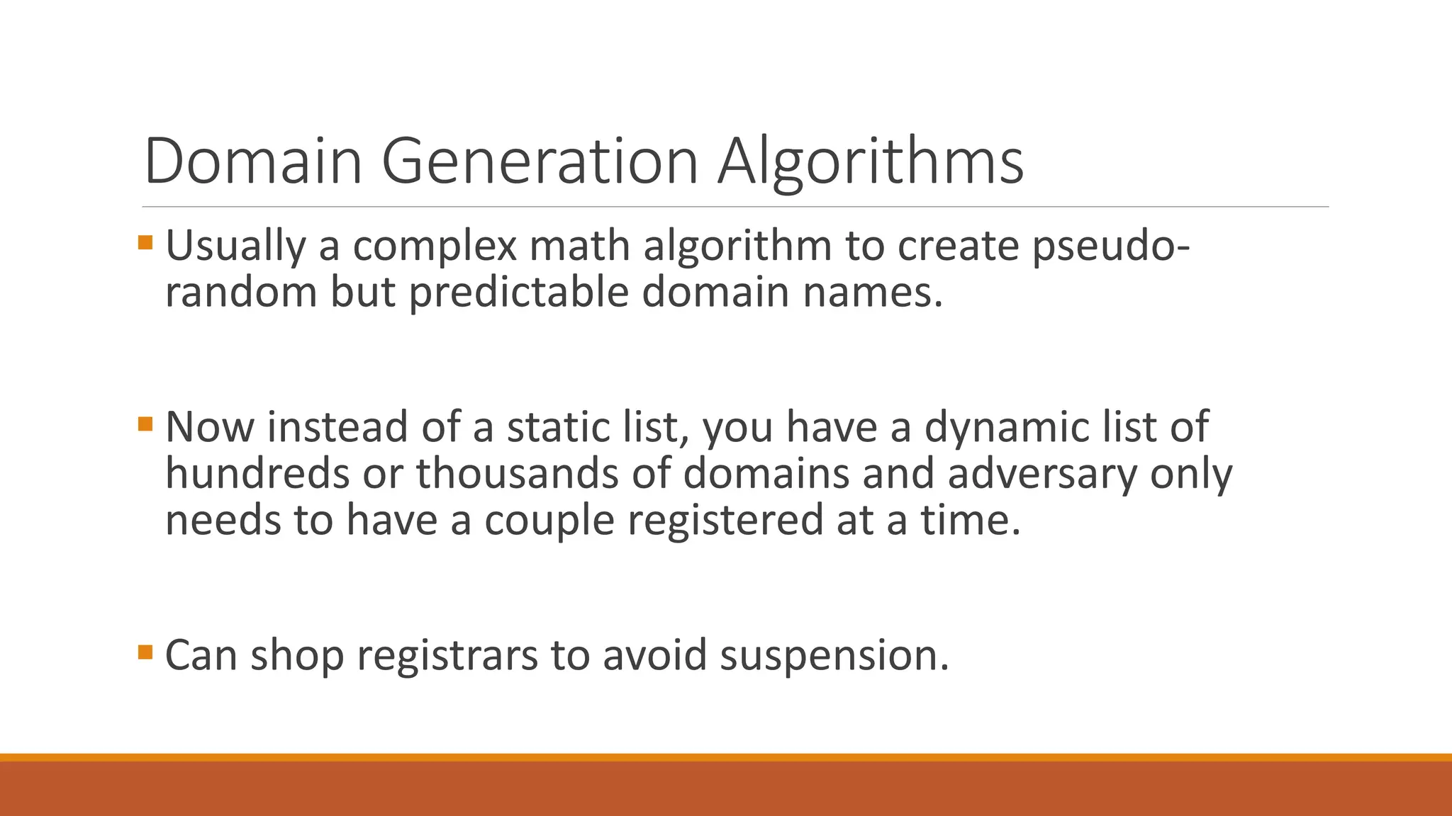 Domain Generation Algorithms
 Usually a complex math algorithm to create pseudo-
random but predictable domain names.
 Now instead of a static list, you have a dynamic list of
hundreds or thousands of domains and adversary only
needs to have a couple registered at a time.
 Can shop registrars to avoid suspension.
 