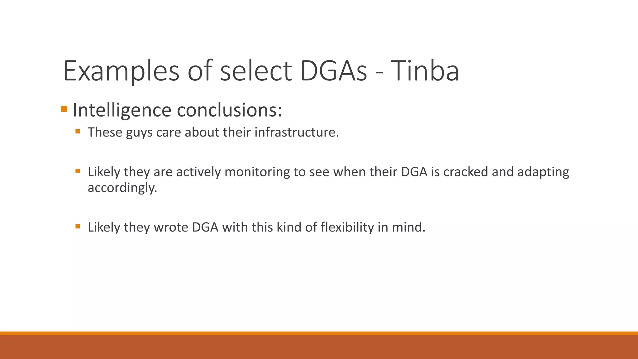 Examples of select DGAs - Tinba
 Intelligence conclusions:
 These guys care about their infrastructure.
 Likely they are actively monitoring to see when their DGA is cracked and adapting
accordingly.
 Likely they wrote DGA with this kind of flexibility in mind.
 
