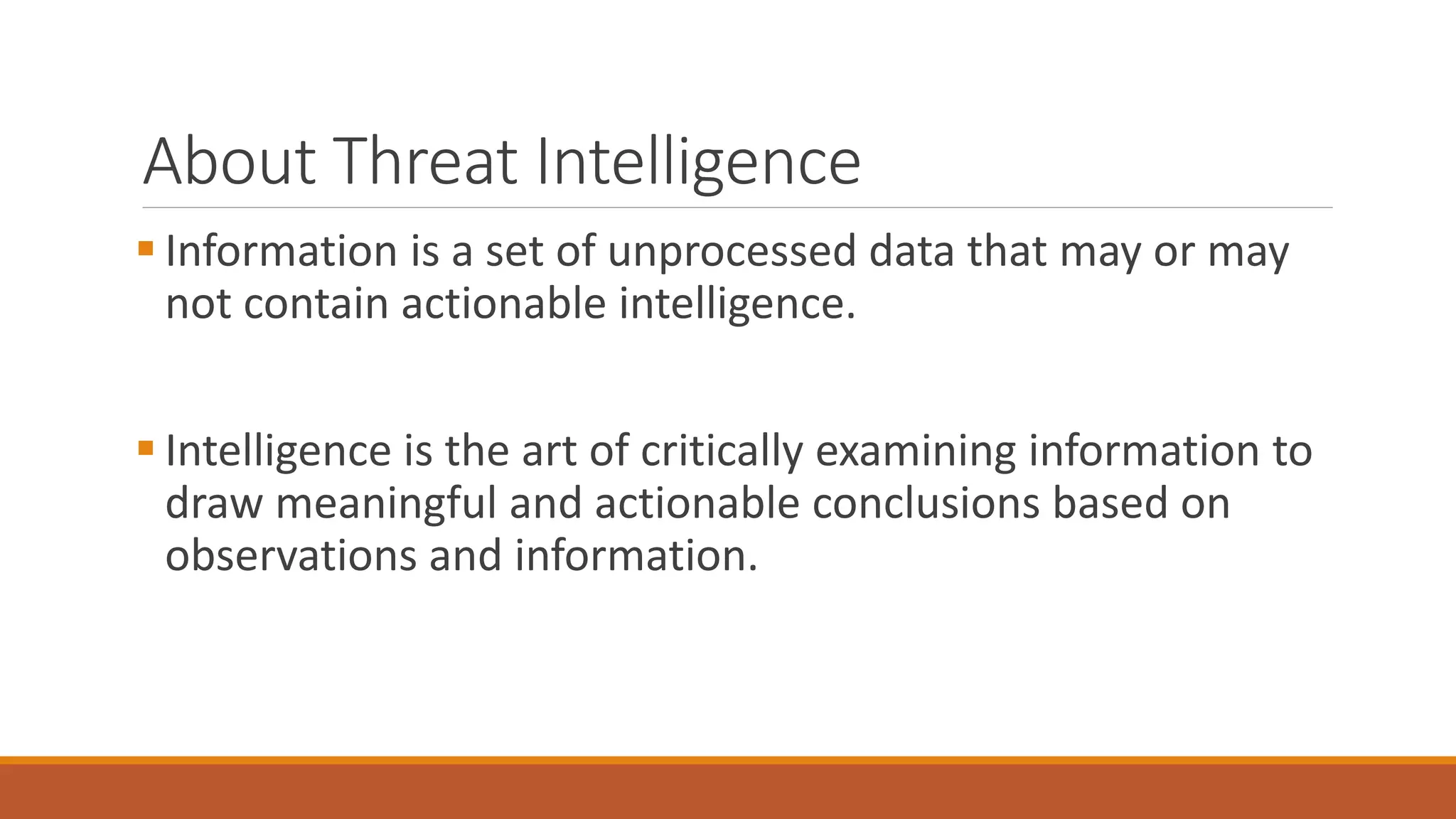 About Threat Intelligence
 Information is a set of unprocessed data that may or may
not contain actionable intelligence.
 Intelligence is the art of critically examining information to
draw meaningful and actionable conclusions based on
observations and information.
 