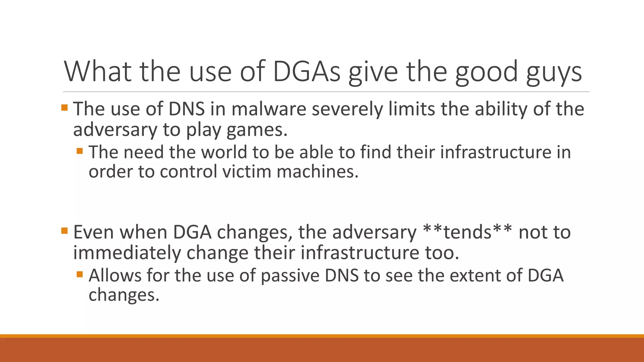 What the use of DGAs give the good guys
 The use of DNS in malware severely limits the ability of the
adversary to play games.
 The need the world to be able to find their infrastructure in
order to control victim machines.
 Even when DGA changes, the adversary **tends** not to
immediately change their infrastructure too.
 Allows for the use of passive DNS to see the extent of DGA
changes.
 