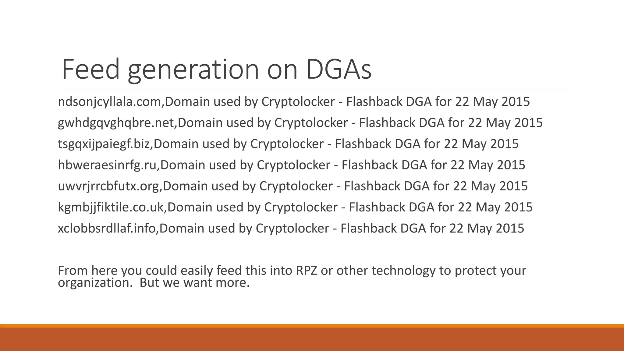 Feed generation on DGAs
ndsonjcyllala.com,Domain used by Cryptolocker - Flashback DGA for 22 May 2015
gwhdgqvghqbre.net,Domain used by Cryptolocker - Flashback DGA for 22 May 2015
tsgqxijpaiegf.biz,Domain used by Cryptolocker - Flashback DGA for 22 May 2015
hbweraesinrfg.ru,Domain used by Cryptolocker - Flashback DGA for 22 May 2015
uwvrjrrcbfutx.org,Domain used by Cryptolocker - Flashback DGA for 22 May 2015
kgmbjjfiktile.co.uk,Domain used by Cryptolocker - Flashback DGA for 22 May 2015
xclobbsrdllaf.info,Domain used by Cryptolocker - Flashback DGA for 22 May 2015
From here you could easily feed this into RPZ or other technology to protect your
organization. But we want more.
 
