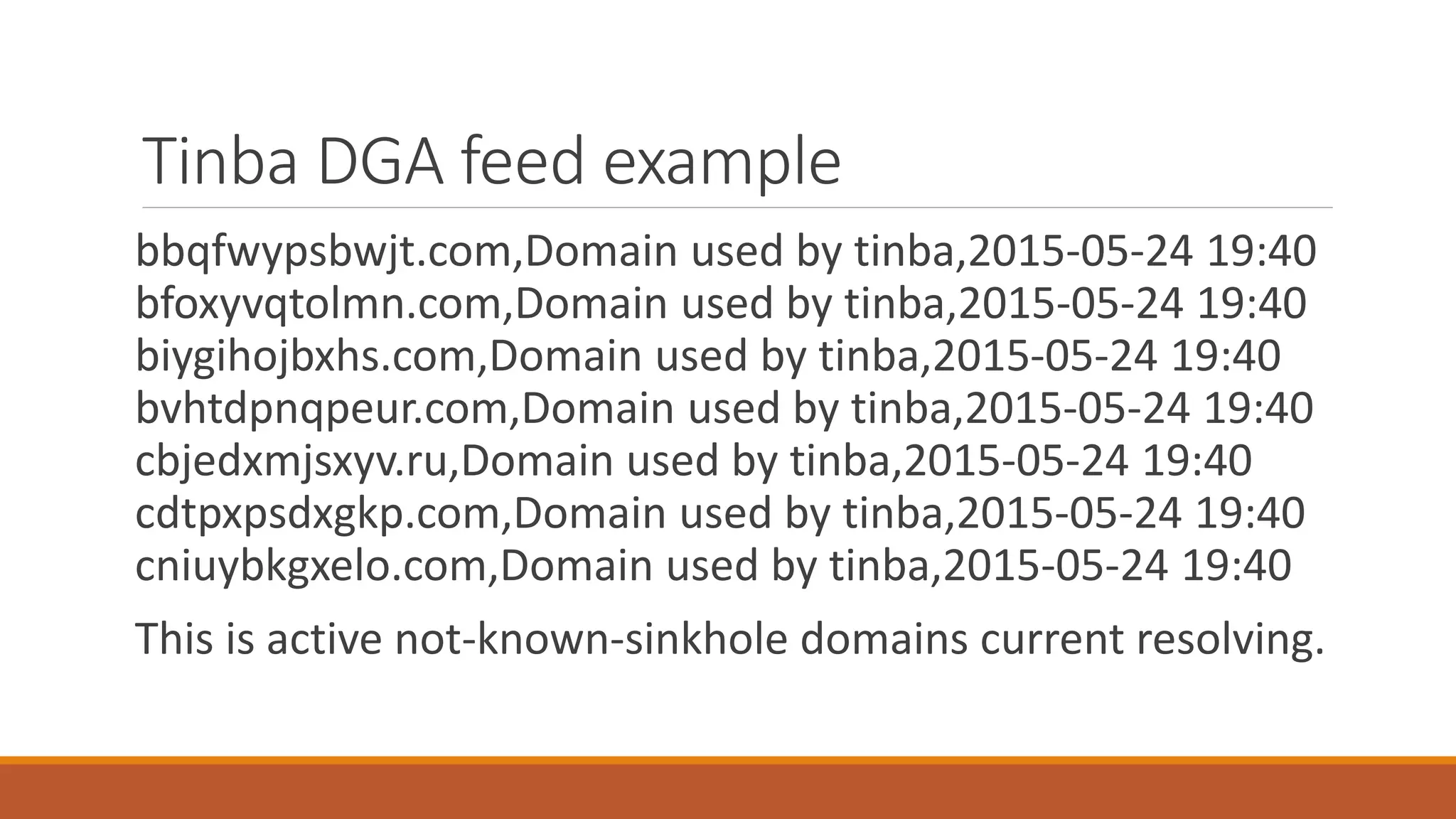 Tinba DGA feed example
bbqfwypsbwjt.com,Domain used by tinba,2015-05-24 19:40
bfoxyvqtolmn.com,Domain used by tinba,2015-05-24 19:40
biygihojbxhs.com,Domain used by tinba,2015-05-24 19:40
bvhtdpnqpeur.com,Domain used by tinba,2015-05-24 19:40
cbjedxmjsxyv.ru,Domain used by tinba,2015-05-24 19:40
cdtpxpsdxgkp.com,Domain used by tinba,2015-05-24 19:40
cniuybkgxelo.com,Domain used by tinba,2015-05-24 19:40
This is active not-known-sinkhole domains current resolving.
 