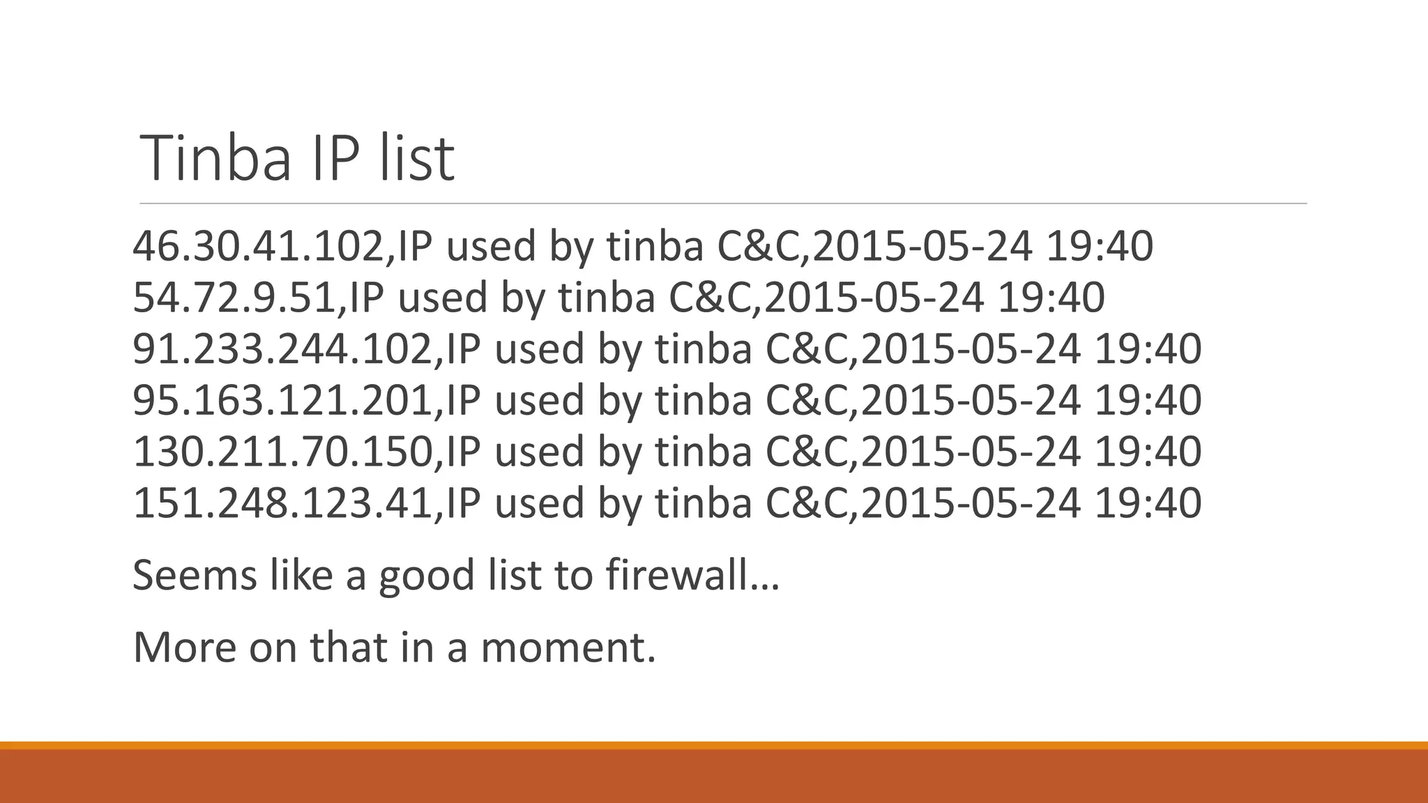 Tinba IP list
46.30.41.102,IP used by tinba C&C,2015-05-24 19:40
54.72.9.51,IP used by tinba C&C,2015-05-24 19:40
91.233.244.102,IP used by tinba C&C,2015-05-24 19:40
95.163.121.201,IP used by tinba C&C,2015-05-24 19:40
130.211.70.150,IP used by tinba C&C,2015-05-24 19:40
151.248.123.41,IP used by tinba C&C,2015-05-24 19:40
Seems like a good list to firewall…
More on that in a moment.
 