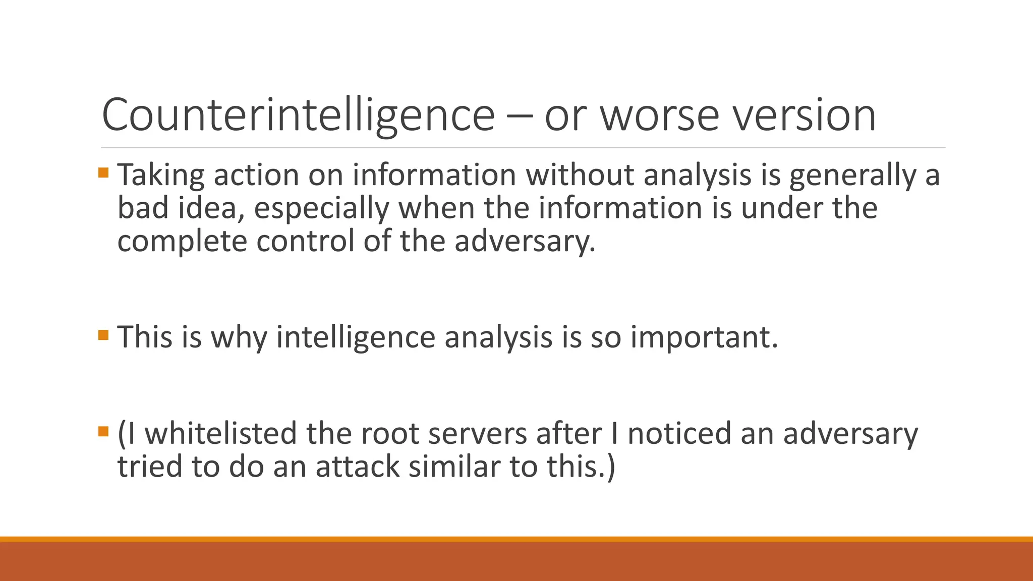 Counterintelligence – or worse version
 Taking action on information without analysis is generally a
bad idea, especially when the information is under the
complete control of the adversary.
 This is why intelligence analysis is so important.
 (I whitelisted the root servers after I noticed an adversary
tried to do an attack similar to this.)
 