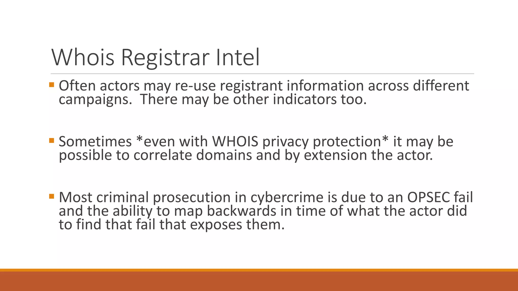 Whois Registrar Intel
 Often actors may re-use registrant information across different
campaigns. There may be other indicators too.
 Sometimes *even with WHOIS privacy protection* it may be
possible to correlate domains and by extension the actor.
 Most criminal prosecution in cybercrime is due to an OPSEC fail
and the ability to map backwards in time of what the actor did
to find that fail that exposes them.
 
