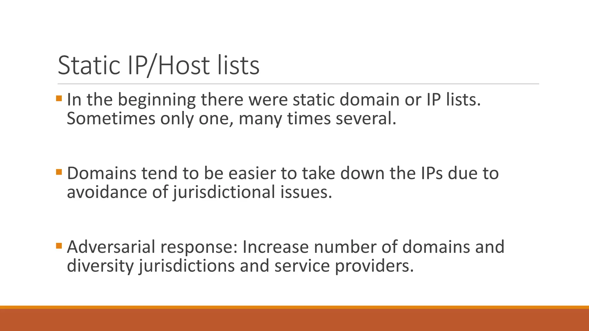 Static IP/Host lists
 In the beginning there were static domain or IP lists.
Sometimes only one, many times several.
 Domains tend to be easier to take down the IPs due to
avoidance of jurisdictional issues.
 Adversarial response: Increase number of domains and
diversity jurisdictions and service providers.
 