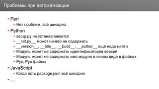 Заголовок
• Perl
• Нет проблем, всё шикарно
• Python
• setup.py не устанавливается
• __init.py__ может ничего не содержать
• __version__, __title__, __build__, __author__ ещё надо найти
• Модуль может не содержать идентификаторов версий
• Модуль может не содержать имя модуля в явном виде в файлах
• Pyc, Pyo файлы
• JavaScript
• Когда есть package.json всё шикарно
• …
Проблемы при автоматизации
 