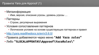Заголовок
• Метаинформация
• Имя, версия, описание угрозы, уровень угрозы …
• Паттерны
• Строки, регулярные выражения
• Условия сопоставления паттернов
• Логическое условие на основе существующих паттернов и правил
• http://yara.readthedocs.io/en/v3.6.0/
• Правила добавляются через меню "Add Yara rules”
• Либо "%LOCALAPPDATA%ApproofYaraRules"
Правила Yara для Approof (1)
 