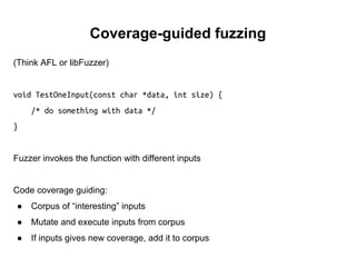 Coverage-guided fuzzing
(Think AFL or libFuzzer)
void TestOneInput(const char *data, int size) {
/* do something with data */
}
Fuzzer invokes the function with different inputs
Code coverage guiding:
● Corpus of “interesting” inputs
● Mutate and execute inputs from corpus
● If inputs gives new coverage, add it to corpus
 