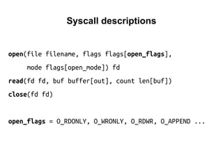 Syscall descriptions
open(file filename, flags flags[open_flags],
mode flags[open_mode]) fd
read(fd fd, buf buffer[out], count len[buf])
close(fd fd)
open_flags = O_RDONLY, O_WRONLY, O_RDWR, O_APPEND ...
 