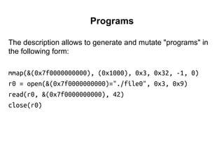 Programs
The description allows to generate and mutate "programs" in
the following form:
mmap(&(0x7f0000000000), (0x1000), 0x3, 0x32, -1, 0)
r0 = open(&(0x7f0000000000)="./file0", 0x3, 0x9)
read(r0, &(0x7f0000000000), 42)
close(r0)
 