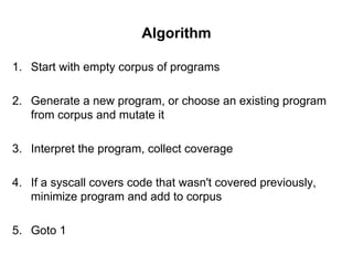 Algorithm
1. Start with empty corpus of programs
2. Generate a new program, or choose an existing program
from corpus and mutate it
3. Interpret the program, collect coverage
4. If a syscall covers code that wasn't covered previously,
minimize program and add to corpus
5. Goto 1
 