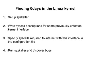 Finding 0days in the Linux kernel
1. Setup syzkaller
2. Write syscall descriptions for some previously untested
kernel interface
3. Specify syscalls required to interact with this interface in
the configuration file
4. Run syzkaller and discover bugs
 