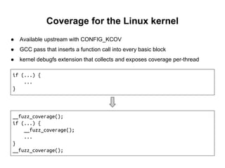 Coverage for the Linux kernel
● Available upstream with CONFIG_KCOV
● GCC pass that inserts a function call into every basic block
● kernel debugfs extension that collects and exposes coverage per-thread
__fuzz_coverage();
if (...) {
__fuzz_coverage();
...
}
__fuzz_coverage();
if (...) {
...
}
 