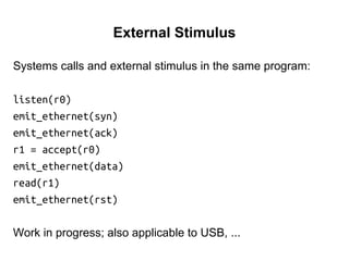External Stimulus
Systems calls and external stimulus in the same program:
listen(r0)
emit_ethernet(syn)
emit_ethernet(ack)
r1 = accept(r0)
emit_ethernet(data)
read(r1)
emit_ethernet(rst)
Work in progress; also applicable to USB, ...
 