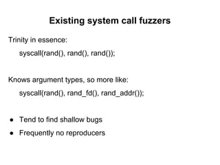 Existing system call fuzzers
Trinity in essence:
syscall(rand(), rand(), rand());
Knows argument types, so more like:
syscall(rand(), rand_fd(), rand_addr());
● Tend to find shallow bugs
● Frequently no reproducers
 