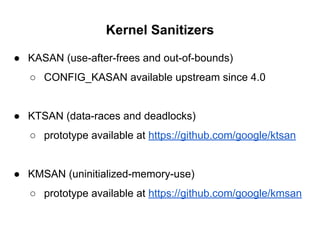 Kernel Sanitizers
● KASAN (use-after-frees and out-of-bounds)
○ CONFIG_KASAN available upstream since 4.0
● KTSAN (data-races and deadlocks)
○ prototype available at https://github.com/google/ktsan
● KMSAN (uninitialized-memory-use)
○ prototype available at https://github.com/google/kmsan
 