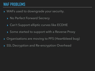 ▸ WAFs used to downgrade your security.
▸ No Perfect Forward Secrecy
▸ Can’t Support elliptic curves like ECDHE
▸ Some started to support with a Reverse Proxy
▸ Organisations are moving to PFS (Heartbleed bug)
▸ SSL Decryption and Re-encryption Overhead
WAF PROBLEMS
 