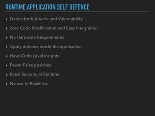 RUNTIME APPLICATION SELF DEFENCE
▸ Detect both Attacks and Vulnerability
▸ Zero Code Modiﬁcation and Easy Integration
▸ No Hardware Requirements
▸ Apply defence inside the application
▸ Have Code Level insights
▸ Fewer False positives
▸ Inject Security at Runtime
▸ No use of Blacklists
 