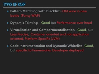 TYPES OF RASP
▸ Pattern Matching with Blacklist - Old wine in new
bottle (Fancy WAF)
▸ Dynamic Tainting - Good but Performance over head
▸ Virtualisation and Compartmentalisation - Good, but
Less Precise, Container oriented and not application
oriented, Platform Speciﬁc (JVM)
▸ Code Instrumentation and Dynamic Whitelist - Good,
but speciﬁc to Frameworks, Developer deployed
 