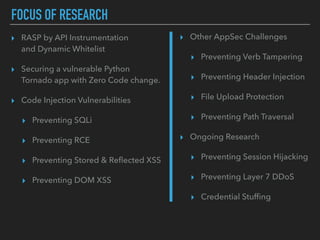 FOCUS OF RESEARCH
▸ Other AppSec Challenges
▸ Preventing Verb Tampering
▸ Preventing Header Injection
▸ File Upload Protection
▸ Preventing Path Traversal
▸ Ongoing Research
▸ Preventing Session Hijacking
▸ Preventing Layer 7 DDoS
▸ Credential Stufﬁng
▸ RASP by API Instrumentation 
and Dynamic Whitelist
▸ Securing a vulnerable Python  
Tornado app with Zero Code change.
▸ Code Injection Vulnerabilities
▸ Preventing SQLi
▸ Preventing RCE
▸ Preventing Stored & Reﬂected XSS
▸ Preventing DOM XSS
 