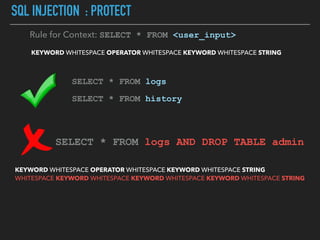SQL INJECTION : PROTECT
KEYWORD WHITESPACE OPERATOR WHITESPACE KEYWORD WHITESPACE STRING
Rule for Context: SELECT * FROM <user_input>
SELECT * FROM logs
SELECT * FROM history
SELECT * FROM logs AND DROP TABLE admin
KEYWORD WHITESPACE OPERATOR WHITESPACE KEYWORD WHITESPACE STRING  
WHITESPACE KEYWORD WHITESPACE KEYWORD WHITESPACE KEYWORD WHITESPACE STRING
 