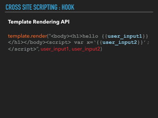 CROSS SITE SCRIPTING : HOOK
Template Rendering API 
 
template.render(“<body><h1>hello {{user_input1}} 
</h1></body><script> var x=‘{{user_input2}}’; 
</script>“, user_input1, user_input2)
 