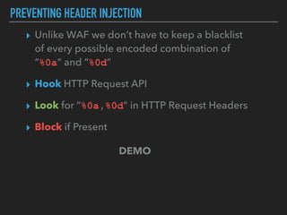 PREVENTING HEADER INJECTION
▸ Unlike WAF we don’t have to keep a blacklist  
of every possible encoded combination of  
“%0a” and “%0d”
▸ Hook HTTP Request API
▸ Look for “%0a,%0d“ in HTTP Request Headers
▸ Block if Present
DEMO
 