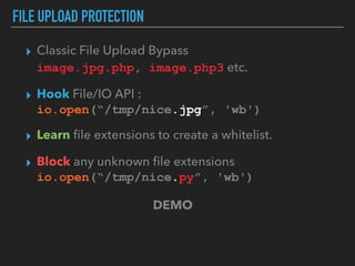 FILE UPLOAD PROTECTION
▸ Classic File Upload Bypass 
image.jpg.php, image.php3 etc.
▸ Hook File/IO API :  
io.open(“/tmp/nice.jpg”, 'wb')
▸ Learn ﬁle extensions to create a whitelist.
▸ Block any unknown ﬁle extensions 
io.open(“/tmp/nice.py”, 'wb')
DEMO
 