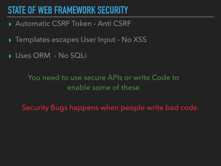 STATE OF WEB FRAMEWORK SECURITY
▸ Automatic CSRF Token - Anti CSRF
▸ Templates escapes User Input - No XSS
▸ Uses ORM - No SQLi
You need to use secure APIs or write Code to  
enable some of these
Security Bugs happens when people write bad code.
 