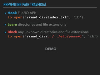 PREVENTING PATH TRAVERSAL
▸ Hook File/IO API: 
io.open(“/read_dir/index.txt”, ‘rb')
▸ Learn directories and ﬁle extensions
▸ Block any unknown directories and ﬁle extensions 
io.open(“/read_dir/../../etc/passwd”, 'rb')
DEMO
 