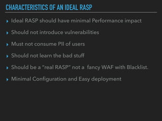 CHARACTERISTICS OF AN IDEAL RASP
▸ Ideal RASP should have minimal Performance impact
▸ Should not introduce vulnerabilities
▸ Must not consume PII of users
▸ Should not learn the bad stuff
▸ Should be a “real RASP” not a fancy WAF with Blacklist.
▸ Minimal Conﬁguration and Easy deployment
 