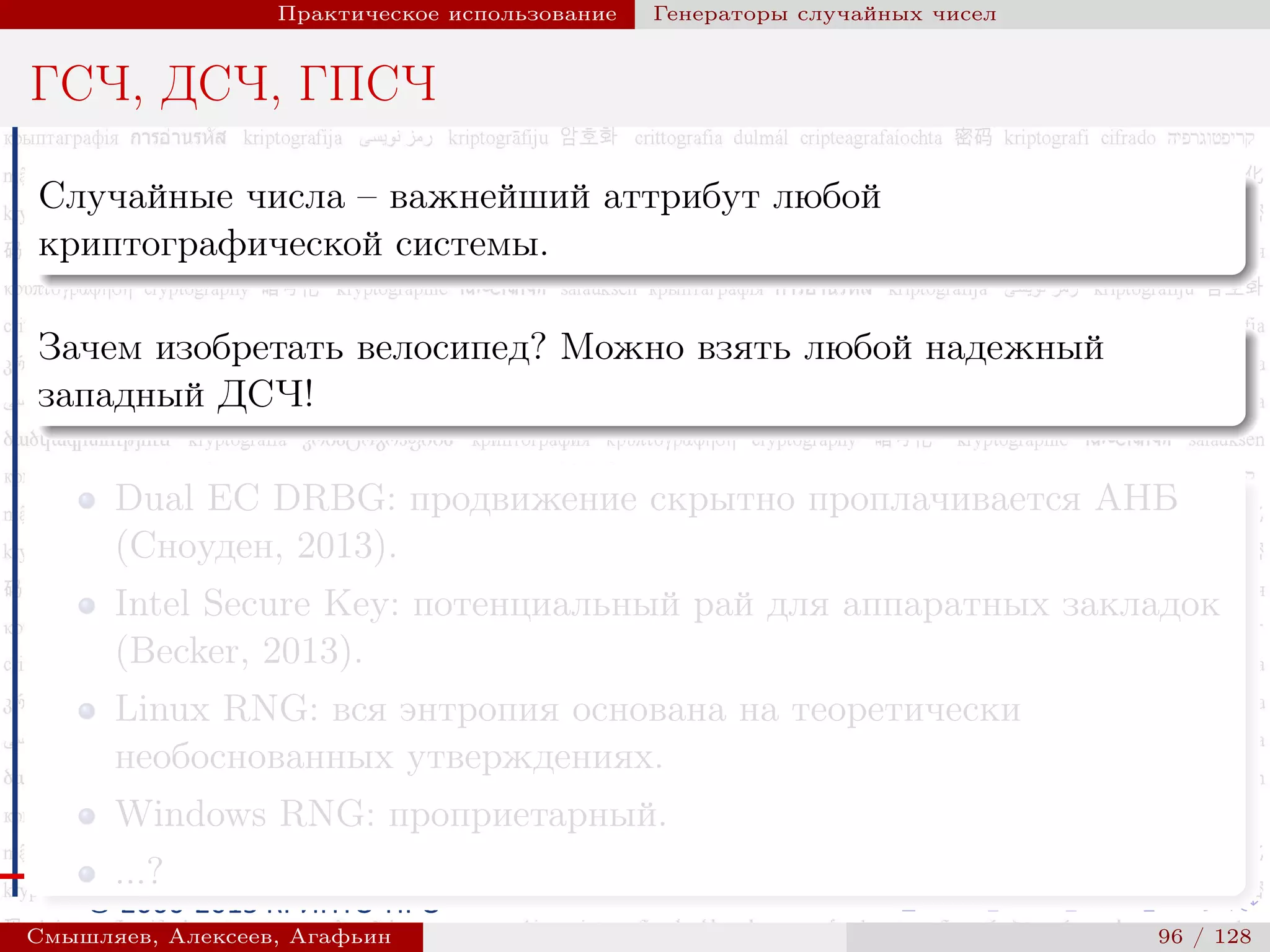 © 2000-2015 КРИПТО-ПРО
Практическое использование Генераторы случайных чисел
ГСЧ, ДСЧ, ГПСЧ
Случайные числа – важнейший аттрибут любой
криптографической системы.
Зачем изобретать велосипед? Можно взять любой надежный
западный ДСЧ!
Dual EC DRBG: продвижение скрытно проплачивается АНБ
(Сноуден, 2013).
Intel Secure Key: потенциальный рай для аппаратных закладок
(Becker, 2013).
Linux RNG: вся энтропия основана на теоретически
необоснованных утверждениях.
Windows RNG: проприетарный.
...?
Смышляев, Алексеев, Агафьин () 96 / 128
 
