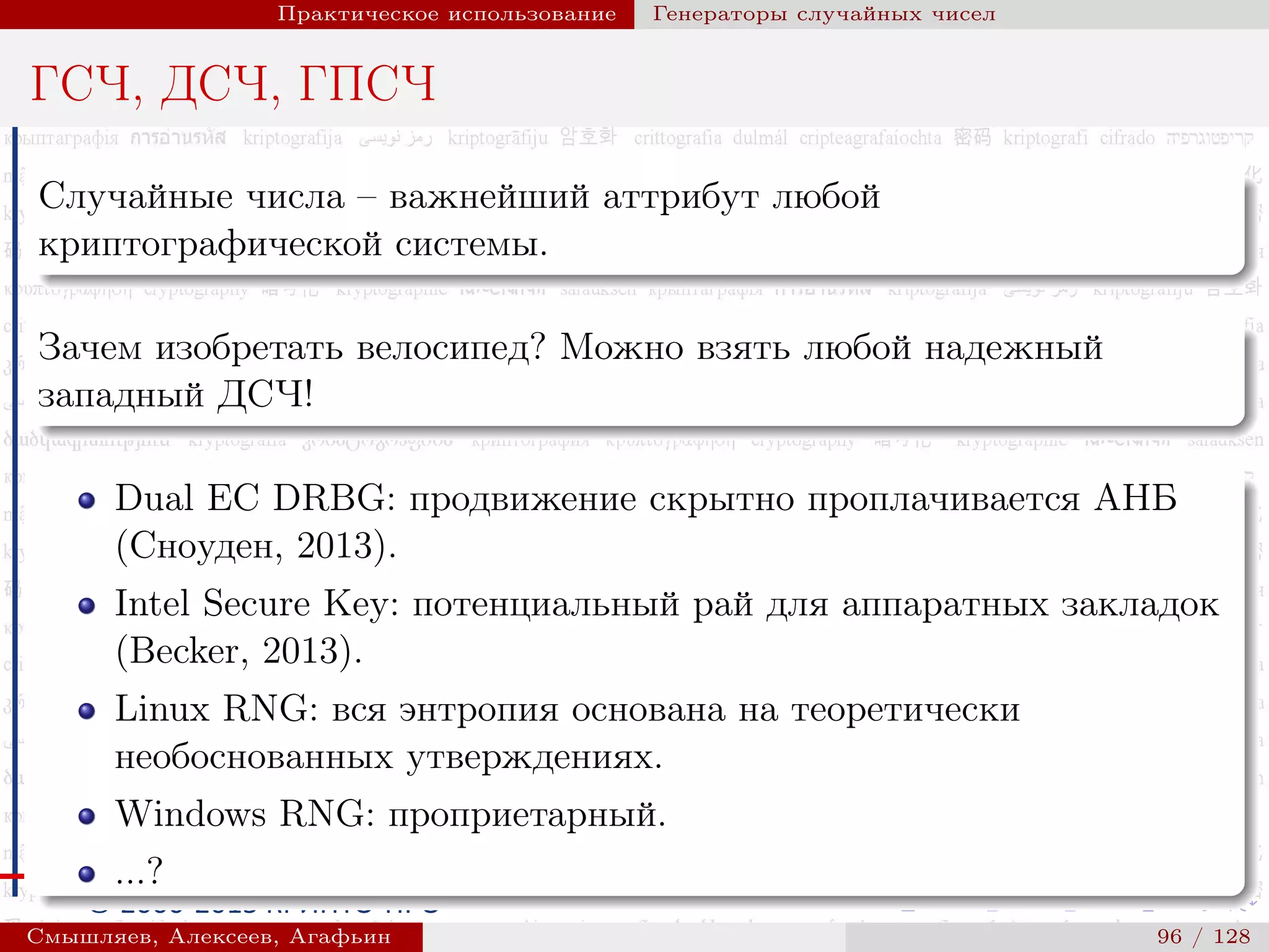 © 2000-2015 КРИПТО-ПРО
Практическое использование Генераторы случайных чисел
ГСЧ, ДСЧ, ГПСЧ
Случайные числа – важнейший аттрибут любой
криптографической системы.
Зачем изобретать велосипед? Можно взять любой надежный
западный ДСЧ!
Dual EC DRBG: продвижение скрытно проплачивается АНБ
(Сноуден, 2013).
Intel Secure Key: потенциальный рай для аппаратных закладок
(Becker, 2013).
Linux RNG: вся энтропия основана на теоретически
необоснованных утверждениях.
Windows RNG: проприетарный.
...?
Смышляев, Алексеев, Агафьин () 96 / 128
 
