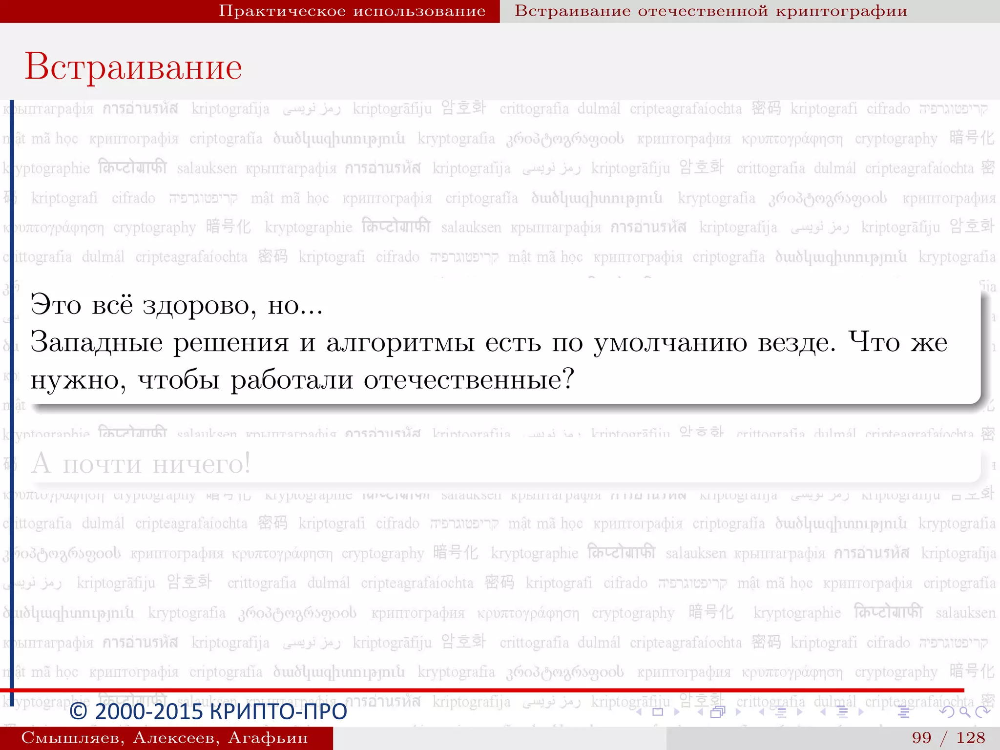 © 2000-2015 КРИПТО-ПРО
Практическое использование Встраивание отечественной криптографии
Встраивание
Это всё здорово, но...
Западные решения и алгоритмы есть по умолчанию везде. Что же
нужно, чтобы работали отечественные?
А почти ничего!
Смышляев, Алексеев, Агафьин () 99 / 128
 