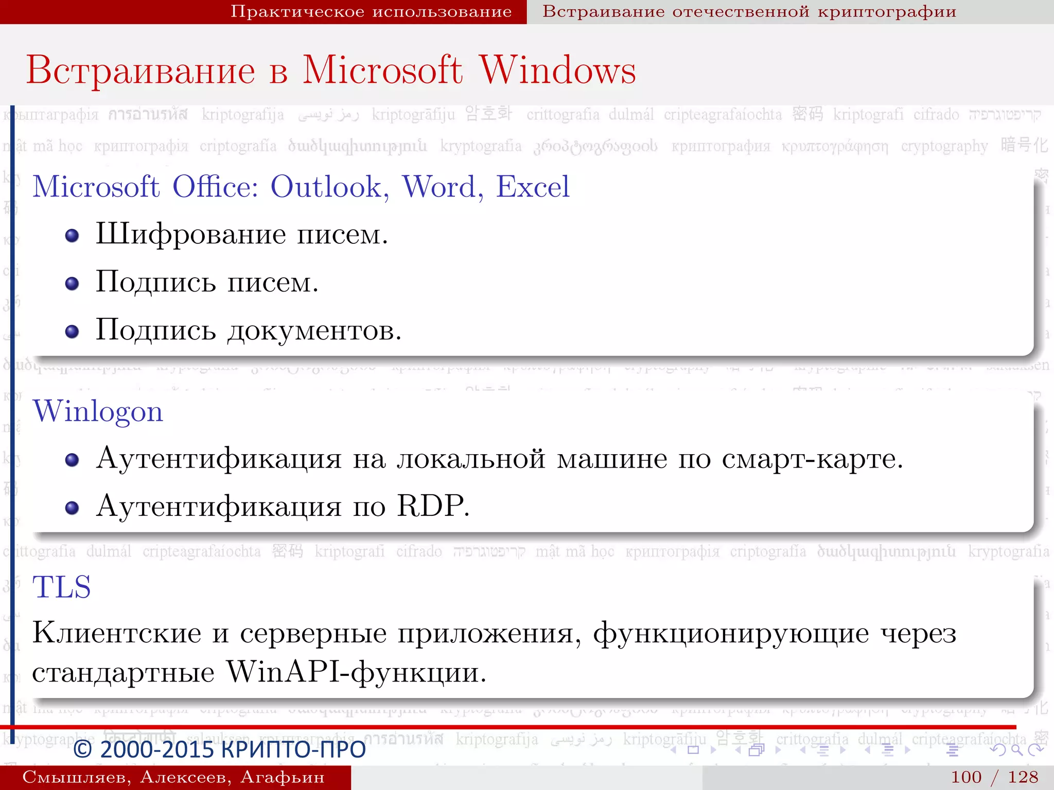 © 2000-2015 КРИПТО-ПРО
Практическое использование Встраивание отечественной криптографии
Встраивание в Microsoft Windows
Microsoft Oﬃce: Outlook, Word, Excel
Шифрование писем.
Подпись писем.
Подпись документов.
Winlogon
Аутентификация на локальной машине по смарт-карте.
Аутентификация по RDP.
TLS
Клиентские и серверные приложения, функционирующие через
стандартные WinAPI-функции.
Смышляев, Алексеев, Агафьин () 100 / 128
 