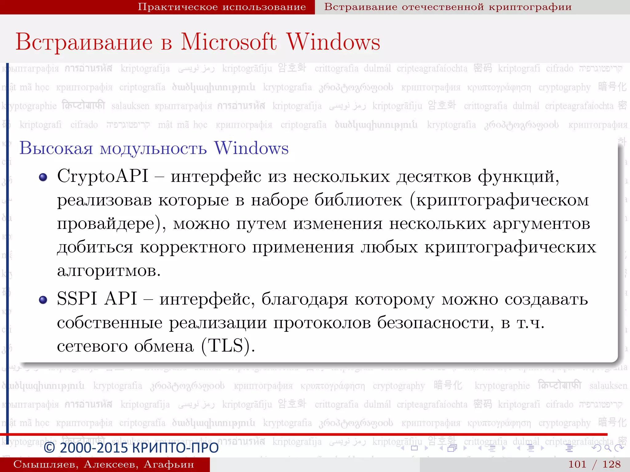 © 2000-2015 КРИПТО-ПРО
Практическое использование Встраивание отечественной криптографии
Встраивание в Microsoft Windows
Высокая модульность Windows
CryptoAPI – интерфейс из нескольких десятков функций,
реализовав которые в наборе библиотек (криптографическом
провайдере), можно путем изменения нескольких аргументов
добиться корректного применения любых криптографических
алгоритмов.
SSPI API – интерфейс, благодаря которому можно создавать
собственные реализации протоколов безопасности, в т.ч.
сетевого обмена (TLS).
Смышляев, Алексеев, Агафьин () 101 / 128
 