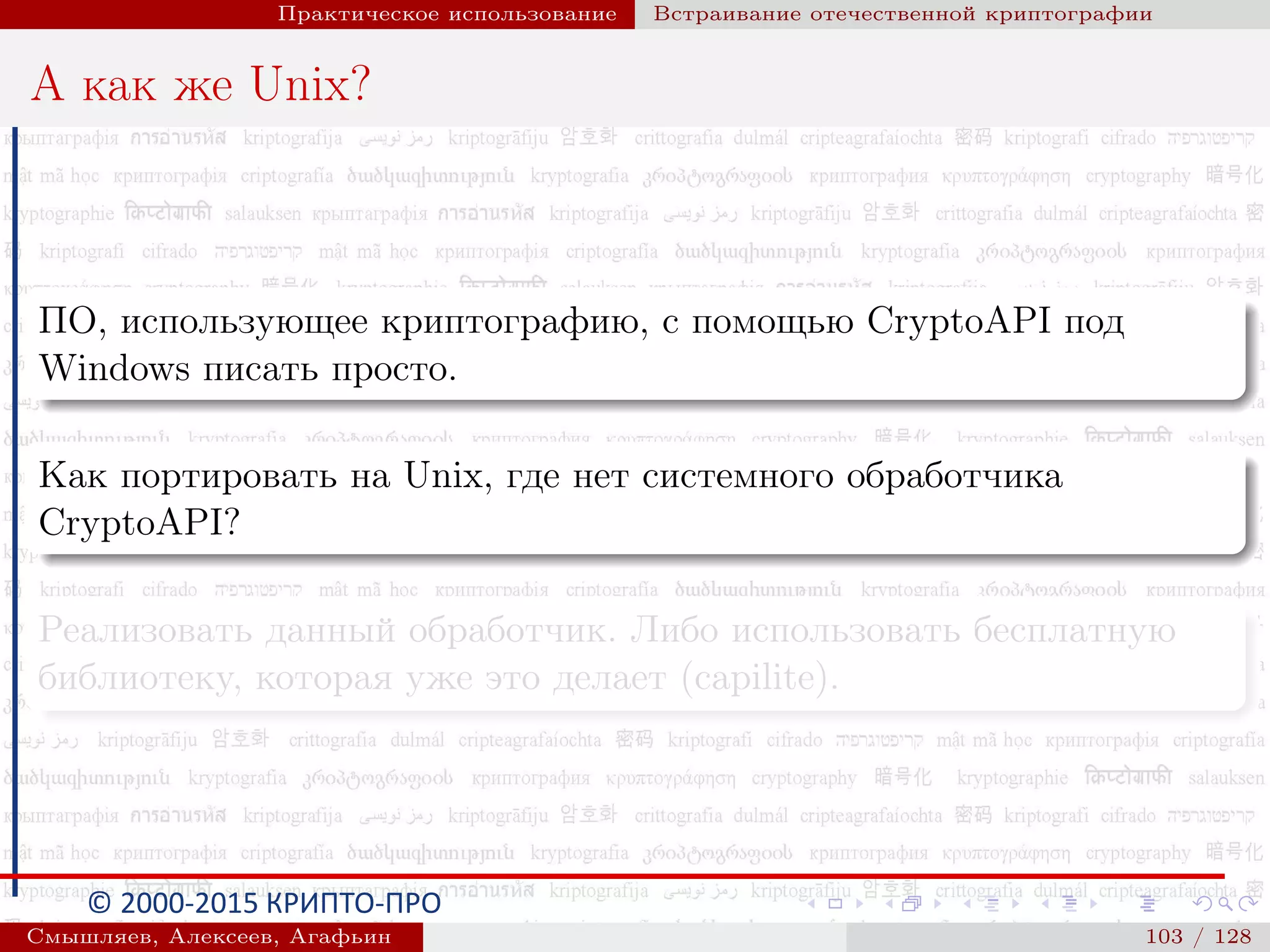 © 2000-2015 КРИПТО-ПРО
Практическое использование Встраивание отечественной криптографии
А как же Unix?
ПО, использующее криптографию, с помощью CryptoAPI под
Windows писать просто.
Как портировать на Unix, где нет системного обработчика
CryptoAPI?
Реализовать данный обработчик. Либо использовать бесплатную
библиотеку, которая уже это делает (capilite).
Смышляев, Алексеев, Агафьин () 103 / 128
 