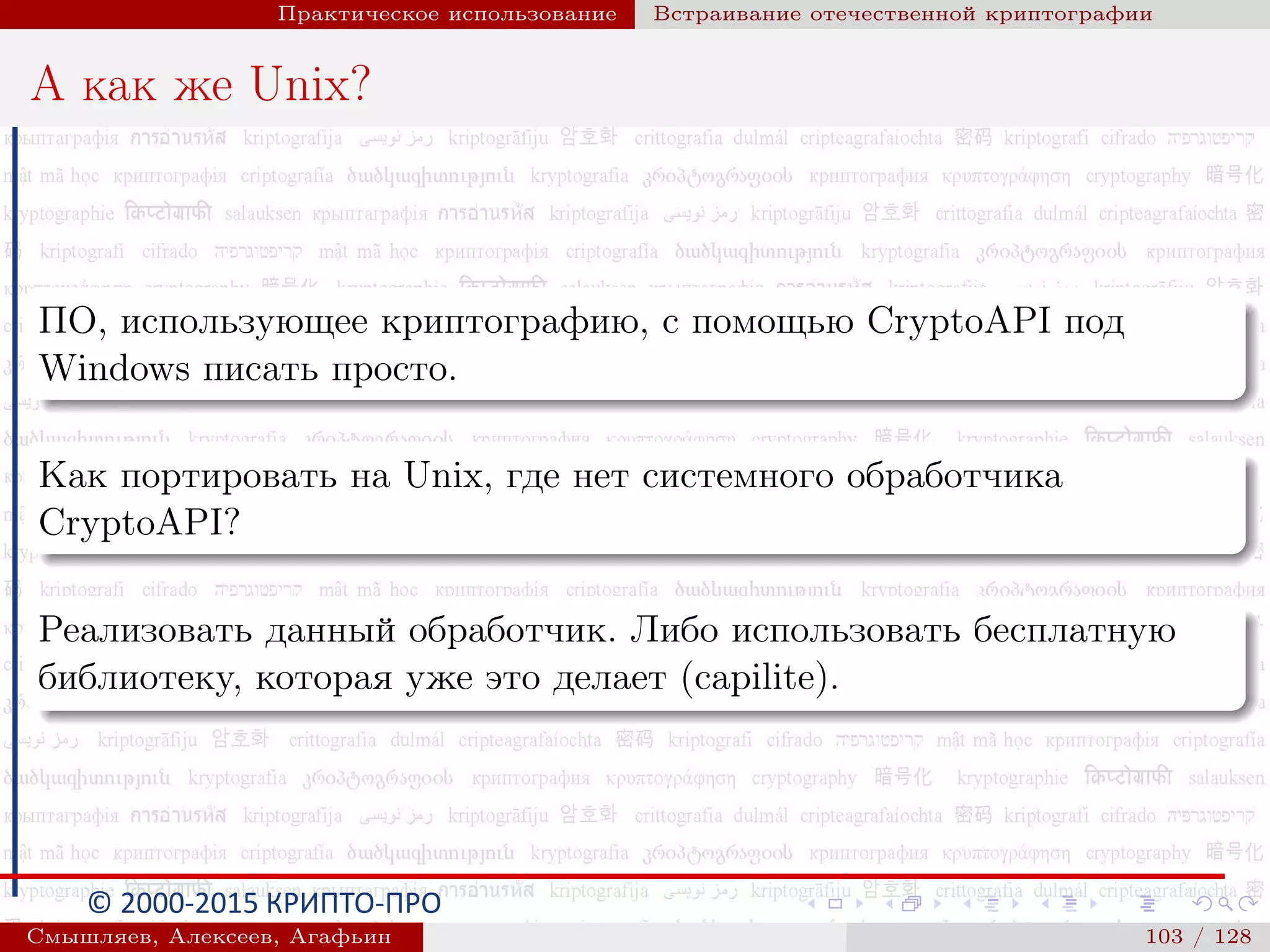 © 2000-2015 КРИПТО-ПРО
Практическое использование Встраивание отечественной криптографии
А как же Unix?
ПО, использующее криптографию, с помощью CryptoAPI под
Windows писать просто.
Как портировать на Unix, где нет системного обработчика
CryptoAPI?
Реализовать данный обработчик. Либо использовать бесплатную
библиотеку, которая уже это делает (capilite).
Смышляев, Алексеев, Агафьин () 103 / 128
 