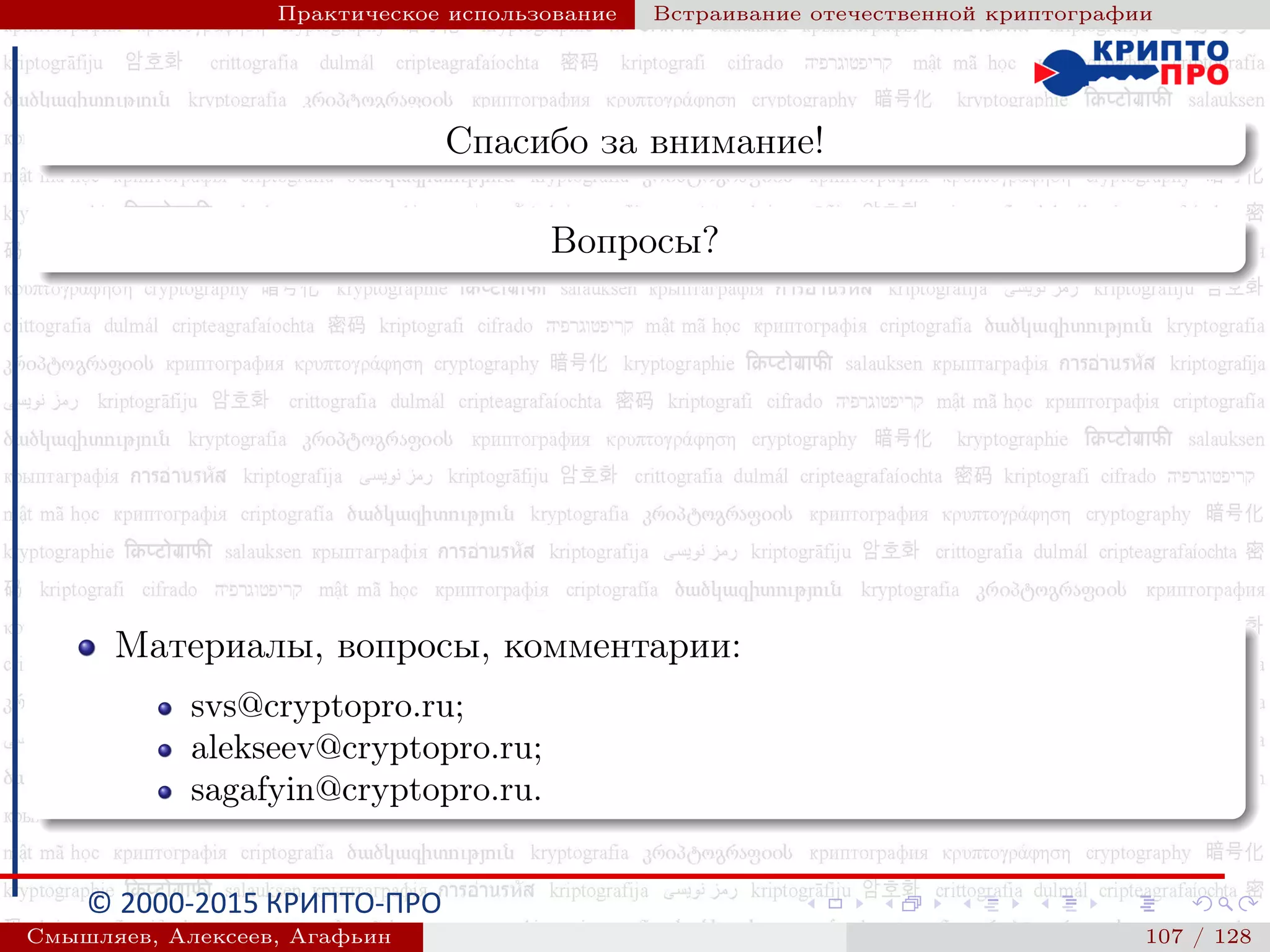 © 2000-2015 КРИПТО-ПРО
Практическое использование Встраивание отечественной криптографии
Спасибо за внимание!
Вопросы?
Материалы, вопросы, комментарии:
svs@cryptopro.ru;
alekseev@cryptopro.ru;
sagafyin@cryptopro.ru.
Смышляев, Алексеев, Агафьин () 107 / 128
 