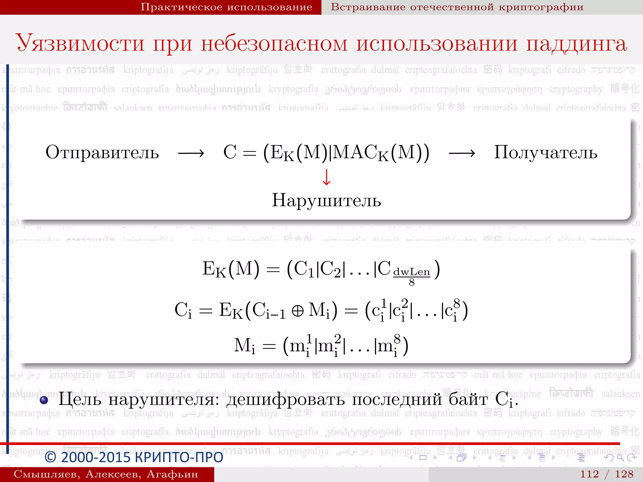 © 2000-2015 КРИПТО-ПРО
Практическое использование Встраивание отечественной криптографии
Уязвимости при небезопасном использовании паддинга
Отправитель −→ C = (EK(M)|MACK(M)) −→ Получатель
↓
Нарушитель
EK(M) = (C1|C2| . . . |CdwLen
8
)
Ci = EK(Ci−1 ⊕ Mi) = (c1
i |c2
i | . . . |c8
i )
Mi = (m1
i |m2
i | . . . |m8
i )
Цель нарушителя: дешифровать последний байт Ci.
Смышляев, Алексеев, Агафьин () 112 / 128
 