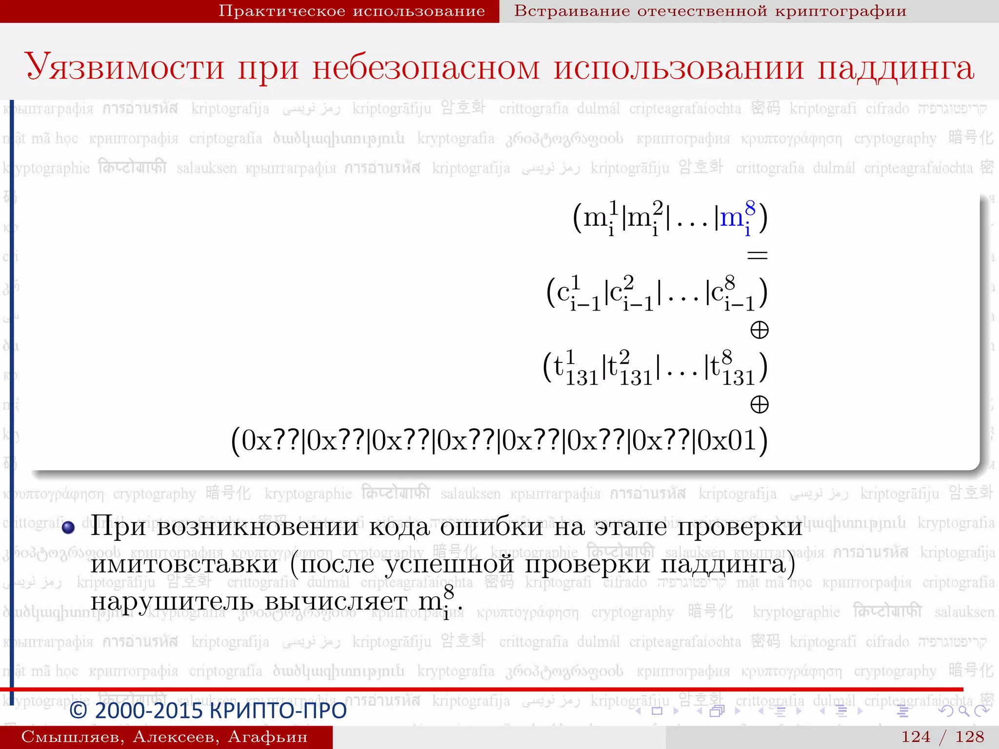 © 2000-2015 КРИПТО-ПРО
Практическое использование Встраивание отечественной криптографии
Уязвимости при небезопасном использовании паддинга
(m1
i |m2
i | . . . |m8
i )
=
(c1
i−1|c2
i−1| . . . |c8
i−1)
⊕
(t1
131|t2
131| . . . |t8
131)
⊕
(0x??|0x??|0x??|0x??|0x??|0x??|0x??|0x01)
При возникновении кода ошибки на этапе проверки
имитовставки (после успешной проверки паддинга)
нарушитель вычисляет m8
i .
Смышляев, Алексеев, Агафьин () 124 / 128
 
